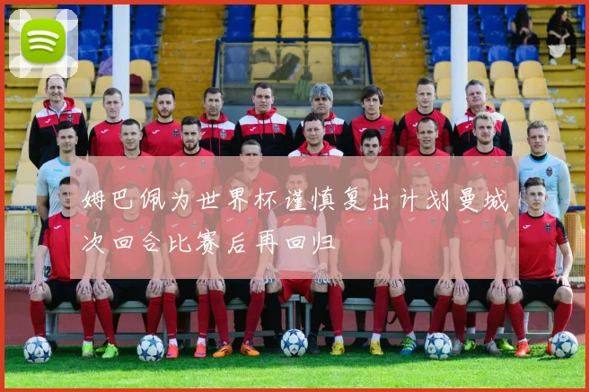 姆巴佩为世界杯谨慎复出计划曼城次回合比赛后再回归