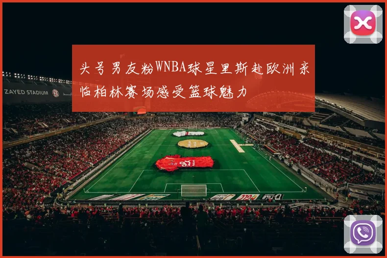 头号男友粉WNBA球星里斯赴欧洲亲临柏林赛场感受篮球魅力