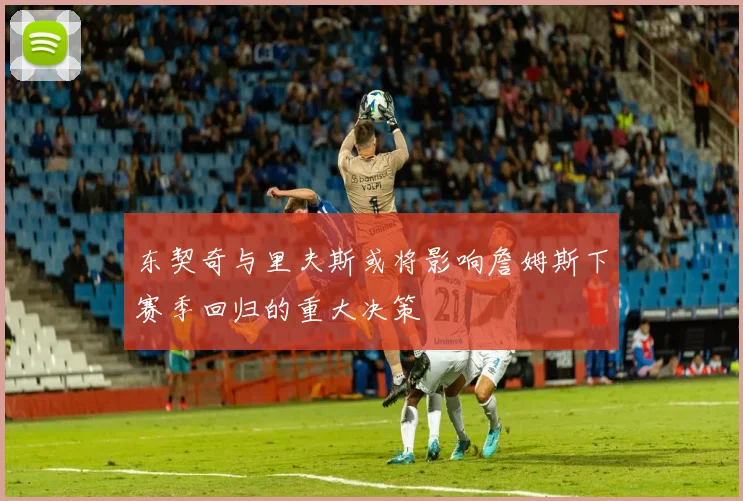 东契奇与里夫斯或将影响詹姆斯下赛季回归的重大决策