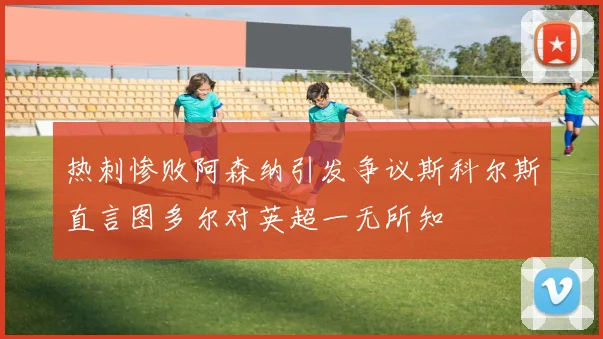 热刺惨败阿森纳引发争议斯科尔斯直言图多尔对英超一无所知