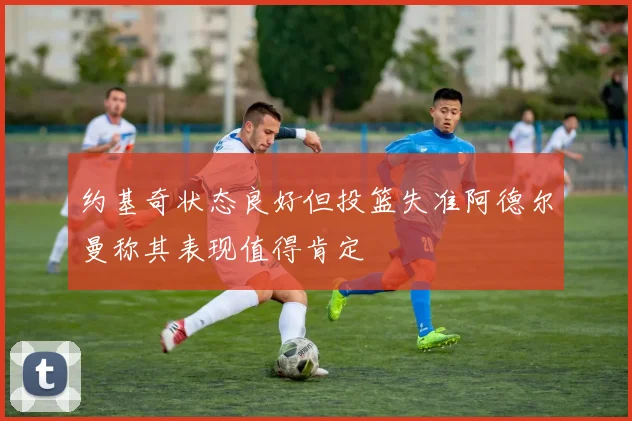 约基奇状态良好但投篮失准阿德尔曼称其表现值得肯定
