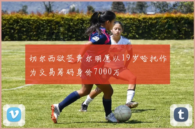 切尔西欲签费尔明愿以19岁哈托作为交易筹码身价7000万