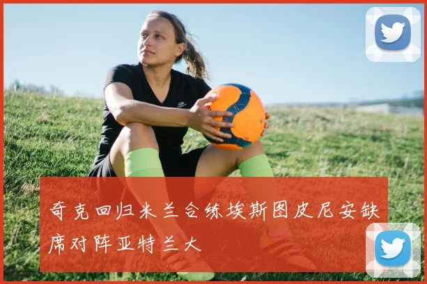 奇克回归米兰合练埃斯图皮尼安缺席对阵亚特兰大
