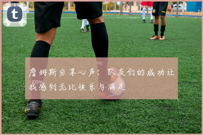 詹姆斯分享心声：队友们的成功让我感到无比快乐与满足