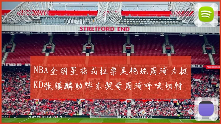 NBA全明星花式拉票吴艳妮周琦力挺KD张镇麟助阵东契奇周琦呼唤切特共襄盛举
