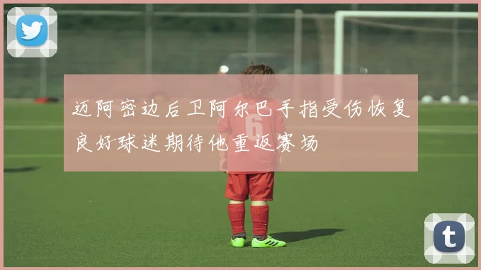 迈阿密边后卫阿尔巴手指受伤恢复良好球迷期待他重返赛场