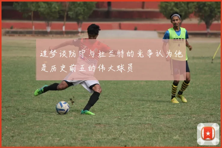 追梦谈防守与杜兰特的竞争认为他是历史前五的伟大球员