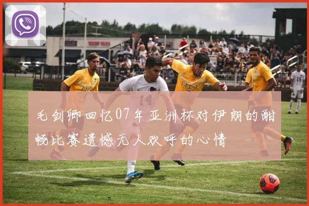 毛剑卿回忆07年亚洲杯对伊朗的酣畅比赛遗憾无人欢呼的心情