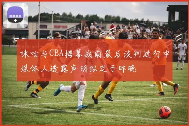 咪咕与CBA揭幕战前最后谈判进行中媒体人透露声明拟定于昨晚