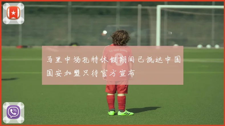 马里中场孔特休假期间已抵达中国国安加盟只待官方宣布