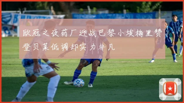 欧冠之夜药厂迎战巴黎小埃梅里赞登贝莱低调却实力非凡