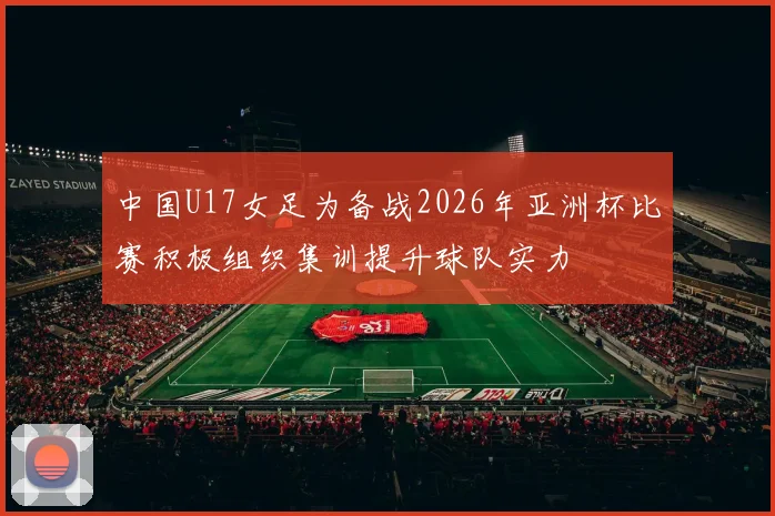 中国U17女足为备战2026年亚洲杯比赛积极组织集训提升球队实力