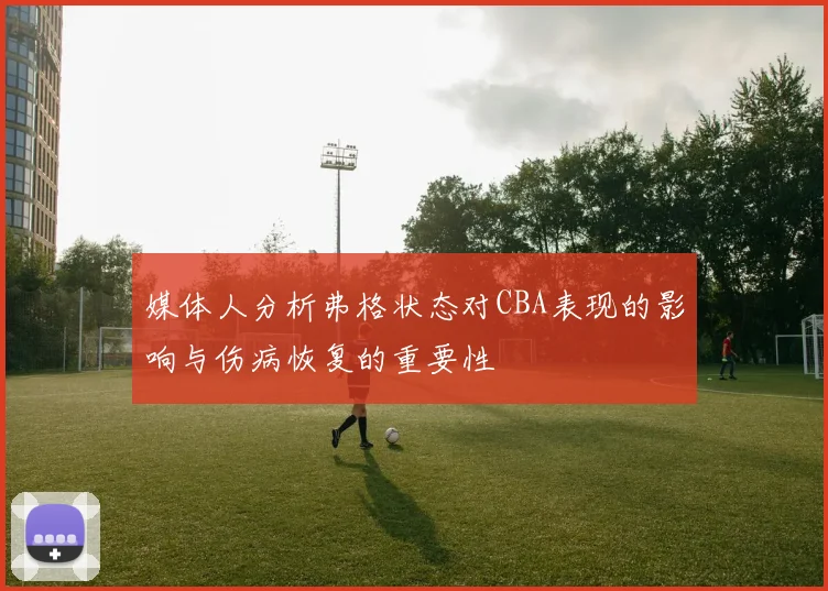 媒体人分析弗格状态对CBA表现的影响与伤病恢复的重要性