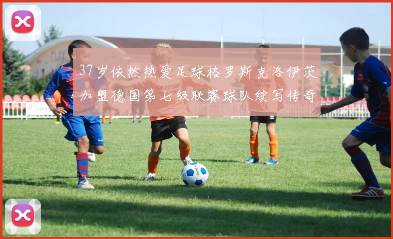 37岁依然热爱足球格罗斯克洛伊茨加盟德国第七级联赛球队续写传奇