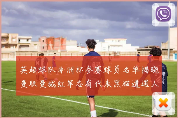 英超球队非洲杯参赛球员名单揭晓曼联曼城红军各有代表黑猫遭遇人员流失