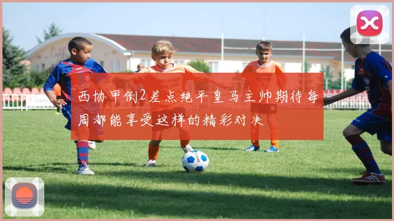 西协甲倒2差点绝平皇马主帅期待每周都能享受这样的精彩对决
